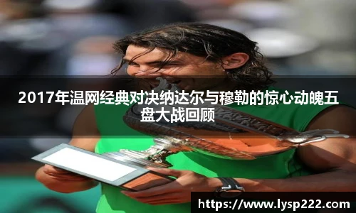2017年温网经典对决纳达尔与穆勒的惊心动魄五盘大战回顾
